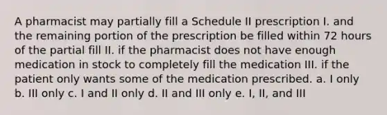 A pharmacist may partially fill a Schedule II prescription I. and the remaining portion of the prescription be filled within 72 hours of the partial fill II. if the pharmacist does not have enough medication in stock to completely fill the medication III. if the patient only wants some of the medication prescribed. a. I only b. III only c. I and II only d. II and III only e. I, II, and III