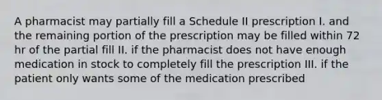 A pharmacist may partially fill a Schedule II prescription I. and the remaining portion of the prescription may be filled within 72 hr of the partial fill II. if the pharmacist does not have enough medication in stock to completely fill the prescription III. if the patient only wants some of the medication prescribed