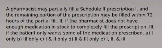 A pharmacist may partially fill a Schedule II prescription I. and the remaining portion of the prescription may be filled within 72 hours of the partial fill. II. if the pharmacist does not have enough medication in stock to completely fill the prescription. III. if the patient only wants some of the medication prescribed. a) I only b) III only c) I & II only d) II & III only e) I, II, & III