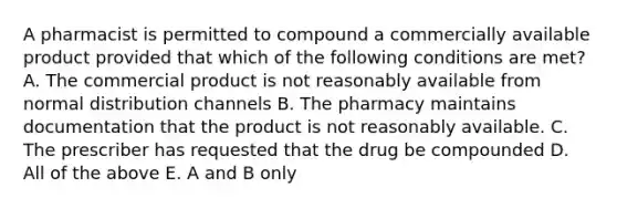 A pharmacist is permitted to compound a commercially available product provided that which of the following conditions are met? A. The commercial product is not reasonably available from normal distribution channels B. The pharmacy maintains documentation that the product is not reasonably available. C. The prescriber has requested that the drug be compounded D. All of the above E. A and B only