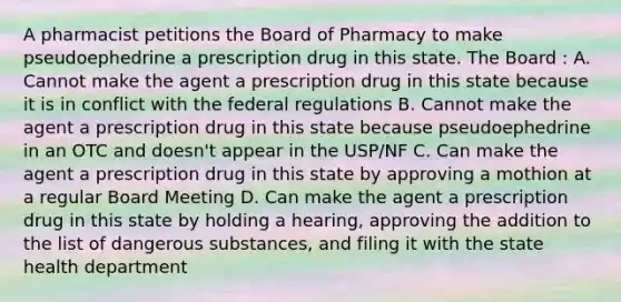 A pharmacist petitions the Board of Pharmacy to make pseudoephedrine a prescription drug in this state. The Board : A. Cannot make the agent a prescription drug in this state because it is in conflict with the federal regulations B. Cannot make the agent a prescription drug in this state because pseudoephedrine in an OTC and doesn't appear in the USP/NF C. Can make the agent a prescription drug in this state by approving a mothion at a regular Board Meeting D. Can make the agent a prescription drug in this state by holding a hearing, approving the addition to the list of dangerous substances, and filing it with the state health department