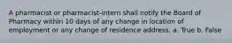 A pharmacist or pharmacist-intern shall notify the Board of Pharmacy within 10 days of any change in location of employment or any change of residence address. a. True b. False