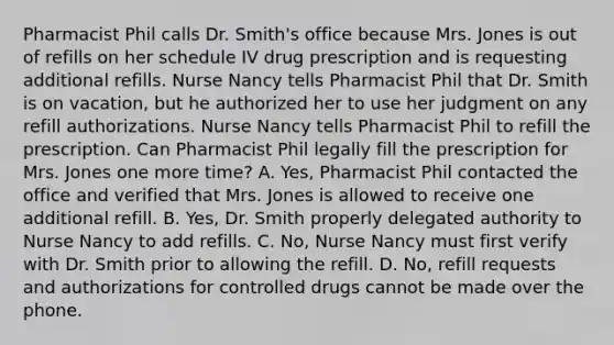 Pharmacist Phil calls Dr. Smith's office because Mrs. Jones is out of refills on her schedule IV drug prescription and is requesting additional refills. Nurse Nancy tells Pharmacist Phil that Dr. Smith is on vacation, but he authorized her to use her judgment on any refill authorizations. Nurse Nancy tells Pharmacist Phil to refill the prescription. Can Pharmacist Phil legally fill the prescription for Mrs. Jones one more time? A. Yes, Pharmacist Phil contacted the office and verified that Mrs. Jones is allowed to receive one additional refill. B. Yes, Dr. Smith properly delegated authority to Nurse Nancy to add refills. C. No, Nurse Nancy must first verify with Dr. Smith prior to allowing the refill. D. No, refill requests and authorizations for controlled drugs cannot be made over the phone.