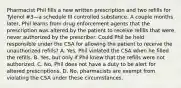 Pharmacist Phil fills a new written prescription and two refills for Tylenol #3—a schedule III controlled substance. A couple months later, Phil learns from drug enforcement agents that the prescription was altered by the patient to receive refills that were never authorized by the prescriber. Could Phil be held responsible under the CSA for allowing the patient to receive the unauthorized refills? A. Yes, Phil violated the CSA when he filled the refills. B. Yes, but only if Phil knew that the refills were not authorized. C. No, Phil does not have a duty to be alert for altered prescriptions. D. No, pharmacists are exempt from violating the CSA under these circumstances.