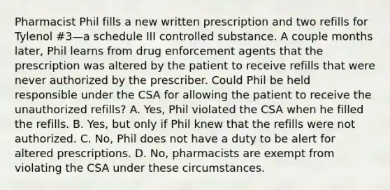 Pharmacist Phil fills a new written prescription and two refills for Tylenol #3—a schedule III controlled substance. A couple months later, Phil learns from drug enforcement agents that the prescription was altered by the patient to receive refills that were never authorized by the prescriber. Could Phil be held responsible under the CSA for allowing the patient to receive the unauthorized refills? A. Yes, Phil violated the CSA when he filled the refills. B. Yes, but only if Phil knew that the refills were not authorized. C. No, Phil does not have a duty to be alert for altered prescriptions. D. No, pharmacists are exempt from violating the CSA under these circumstances.