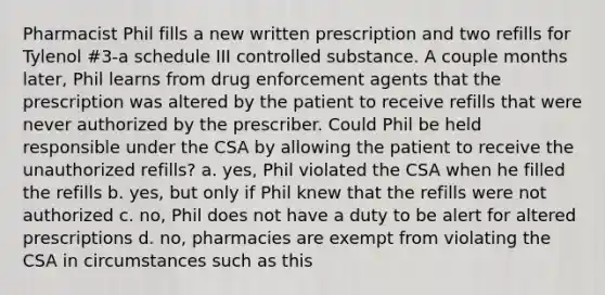 Pharmacist Phil fills a new written prescription and two refills for Tylenol #3-a schedule III controlled substance. A couple months later, Phil learns from drug enforcement agents that the prescription was altered by the patient to receive refills that were never authorized by the prescriber. Could Phil be held responsible under the CSA by allowing the patient to receive the unauthorized refills? a. yes, Phil violated the CSA when he filled the refills b. yes, but only if Phil knew that the refills were not authorized c. no, Phil does not have a duty to be alert for altered prescriptions d. no, pharmacies are exempt from violating the CSA in circumstances such as this