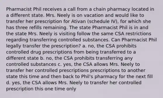 Pharmacist Phil receives a call from a chain pharmacy located in a different state. Mrs. Neely is on vacation and would like to transfer her prescription for Ativan (schedule IV), for which she has three refills remaining. The state Pharmacist Phil is in and the state Mrs. Neely is visiting follow the same CSA restrictions regarding transferring controlled substances. Can Pharmacist Phil legally transfer the prescription? a. no, the CSA prohibits controlled drug prescriptions from being transferred to a different state b. no, the CSA prohibits transferring any controlled substances c. yes, the CSA allows Mrs. Neely to transfer her controlled prescriptions prescriptions to another state this time and then back to Phil's pharmacy for the next fill d. yes, the CSA allows Mrs. Neely to transfer her controlled prescription this one time only