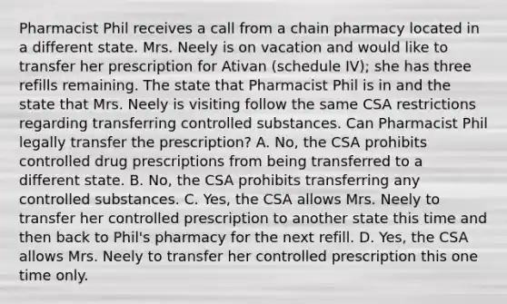 Pharmacist Phil receives a call from a chain pharmacy located in a different state. Mrs. Neely is on vacation and would like to transfer her prescription for Ativan (schedule IV); she has three refills remaining. The state that Pharmacist Phil is in and the state that Mrs. Neely is visiting follow the same CSA restrictions regarding transferring controlled substances. Can Pharmacist Phil legally transfer the prescription? A. No, the CSA prohibits controlled drug prescriptions from being transferred to a different state. B. No, the CSA prohibits transferring any controlled substances. C. Yes, the CSA allows Mrs. Neely to transfer her controlled prescription to another state this time and then back to Phil's pharmacy for the next refill. D. Yes, the CSA allows Mrs. Neely to transfer her controlled prescription this one time only.