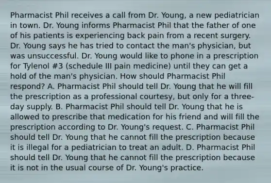 Pharmacist Phil receives a call from Dr. Young, a new pediatrician in town. Dr. Young informs Pharmacist Phil that the father of one of his patients is experiencing back pain from a recent surgery. Dr. Young says he has tried to contact the man's physician, but was unsuccessful. Dr. Young would like to phone in a prescription for Tylenol #3 (schedule III pain medicine) until they can get a hold of the man's physician. How should Pharmacist Phil respond? A. Pharmacist Phil should tell Dr. Young that he will fill the prescription as a professional courtesy, but only for a three-day supply. B. Pharmacist Phil should tell Dr. Young that he is allowed to prescribe that medication for his friend and will fill the prescription according to Dr. Young's request. C. Pharmacist Phil should tell Dr. Young that he cannot fill the prescription because it is illegal for a pediatrician to treat an adult. D. Pharmacist Phil should tell Dr. Young that he cannot fill the prescription because it is not in the usual course of Dr. Young's practice.