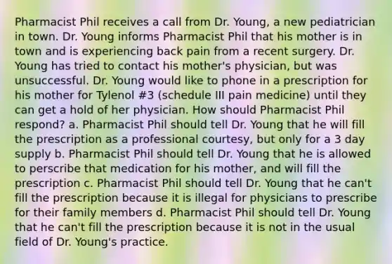 Pharmacist Phil receives a call from Dr. Young, a new pediatrician in town. Dr. Young informs Pharmacist Phil that his mother is in town and is experiencing back pain from a recent surgery. Dr. Young has tried to contact his mother's physician, but was unsuccessful. Dr. Young would like to phone in a prescription for his mother for Tylenol #3 (schedule III pain medicine) until they can get a hold of her physician. How should Pharmacist Phil respond? a. Pharmacist Phil should tell Dr. Young that he will fill the prescription as a professional courtesy, but only for a 3 day supply b. Pharmacist Phil should tell Dr. Young that he is allowed to perscribe that medication for his mother, and will fill the prescription c. Pharmacist Phil should tell Dr. Young that he can't fill the prescription because it is illegal for physicians to prescribe for their family members d. Pharmacist Phil should tell Dr. Young that he can't fill the prescription because it is not in the usual field of Dr. Young's practice.