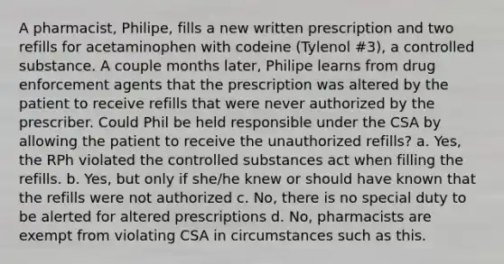 A pharmacist, Philipe, fills a new written prescription and two refills for acetaminophen with codeine (Tylenol #3), a controlled substance. A couple months later, Philipe learns from drug enforcement agents that the prescription was altered by the patient to receive refills that were never authorized by the prescriber. Could Phil be held responsible under the CSA by allowing the patient to receive the unauthorized refills? a. Yes, the RPh violated the controlled substances act when filling the refills. b. Yes, but only if she/he knew or should have known that the refills were not authorized c. No, there is no special duty to be alerted for altered prescriptions d. No, pharmacists are exempt from violating CSA in circumstances such as this.