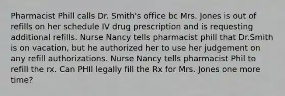 Pharmacist Phill calls Dr. Smith's office bc Mrs. Jones is out of refills on her schedule IV drug prescription and is requesting additional refills. Nurse Nancy tells pharmacist phill that Dr.Smith is on vacation, but he authorized her to use her judgement on any refill authorizations. Nurse Nancy tells pharmacist Phil to refill the rx. Can PHIl legally fill the Rx for Mrs. Jones one more time?