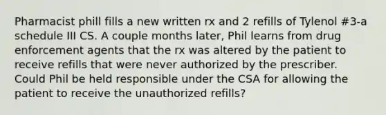 Pharmacist phill fills a new written rx and 2 refills of Tylenol #3-a schedule III CS. A couple months later, Phil learns from drug enforcement agents that the rx was altered by the patient to receive refills that were never authorized by the prescriber. Could Phil be held responsible under the CSA for allowing the patient to receive the unauthorized refills?