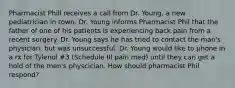 Pharmacist Phill receives a call from Dr. Young, a new pediatrician in town. Dr. Young informs Pharmacist Phil that the father of one of his patients is experiencing back pain from a recent surgery. Dr. Young says he has tried to contact the man's physician, but was unsuccessful. Dr. Young would like to phone in a rx for Tylenol #3 (Schedule III pain med) until they can get a hold of the men's physcician. How should pharmacist Phil respond?