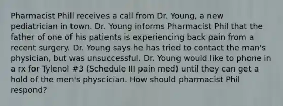 Pharmacist Phill receives a call from Dr. Young, a new pediatrician in town. Dr. Young informs Pharmacist Phil that the father of one of his patients is experiencing back pain from a recent surgery. Dr. Young says he has tried to contact the man's physician, but was unsuccessful. Dr. Young would like to phone in a rx for Tylenol #3 (Schedule III pain med) until they can get a hold of the men's physcician. How should pharmacist Phil respond?