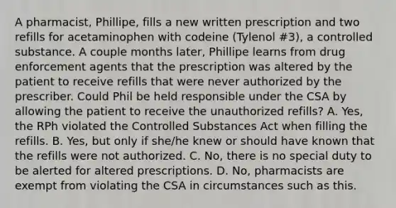 A pharmacist, Phillipe, fills a new written prescription and two refills for acetaminophen with codeine (Tylenol #3), a controlled substance. A couple months later, Phillipe learns from drug enforcement agents that the prescription was altered by the patient to receive refills that were never authorized by the prescriber. Could Phil be held responsible under the CSA by allowing the patient to receive the unauthorized refills? A. Yes, the RPh violated the Controlled Substances Act when filling the refills. B. Yes, but only if she/he knew or should have known that the refills were not authorized. C. No, there is no special duty to be alerted for altered prescriptions. D. No, pharmacists are exempt from violating the CSA in circumstances such as this.