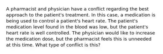 A pharmacist and physician have a conflict regarding the best approach to the patient's treatment. In this case, a medication is being used to control a patient's heart rate. The patient's medication level found in the blood was low, but the patient's heart rate is well controlled. The physician would like to increase the medication dose, but the pharmacist feels this is unneeded at this time. What type of conflict is this?