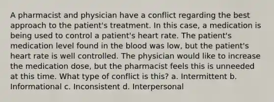 A pharmacist and physician have a conflict regarding the best approach to the patient's treatment. In this case, a medication is being used to control a patient's heart rate. The patient's medication level found in the blood was low, but the patient's heart rate is well controlled. The physician would like to increase the medication dose, but the pharmacist feels this is unneeded at this time. What type of conflict is this? a. Intermittent b. Informational c. Inconsistent d. Interpersonal