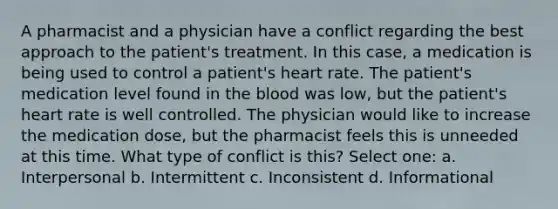 A pharmacist and a physician have a conflict regarding the best approach to the patient's treatment. In this case, a medication is being used to control a patient's heart rate. The patient's medication level found in the blood was low, but the patient's heart rate is well controlled. The physician would like to increase the medication dose, but the pharmacist feels this is unneeded at this time. What type of conflict is this? Select one: a. Interpersonal b. Intermittent c. Inconsistent d. Informational