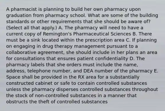 A pharmacist is planning to build her own pharmacy upon graduation from pharmacy school. What are some of the building standards or other requirements that she should be aware of? (Select all that apply.) A. The pharmacy will need to have a current copy of Remington's Pharmaceutical Sciences B. There must be a sink located within the prescription area C. If planning on engaging in drug therapy management pursuant to a collaborative agreement, she should include in her plans an area for consultations that ensures patient confidentiality D. The pharmacy labels that she orders must include the name, address, telephone number, and DEA number of the pharmacy E. Space shall be provided in the RX area for a substantially constructed cabinet or safe to contain controlled substances unless the pharmacy disperses controlled substances throughout the stock of non-controlled substances in a manner that obstructs the theft of controlled substances