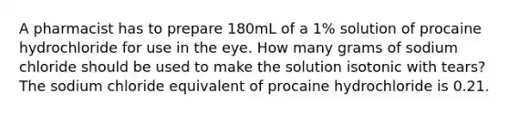 A pharmacist has to prepare 180mL of a 1% solution of procaine hydrochloride for use in the eye. How many grams of sodium chloride should be used to make the solution isotonic with tears? The sodium chloride equivalent of procaine hydrochloride is 0.21.