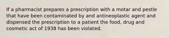 If a pharmacist prepares a prescription with a motar and pestle that have been contaminated by and antineoplastic agent and dispensed the prescription to a patient the food, drug and cosmetic act of 1938 has been violated.