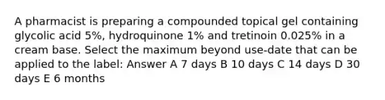 A pharmacist is preparing a compounded topical gel containing glycolic acid 5%, hydroquinone 1% and tretinoin 0.025% in a cream base. Select the maximum beyond use-date that can be applied to the label: Answer A 7 days B 10 days C 14 days D 30 days E 6 months