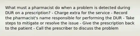 What must a pharmacist do when a problem is detected during DUR on a prescription? - Charge extra for the service - Record the pharmacist's name responsible for performing the DUR - Take steps to mitigate or resolve the issue - Give the prescription back to the patient - Call the prescriber to discuss the problem