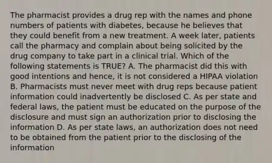 The pharmacist provides a drug rep with the names and phone numbers of patients with diabetes, because he believes that they could benefit from a new treatment. A week later, patients call the pharmacy and complain about being solicited by the drug company to take part in a clinical trial. Which of the following statements is TRUE? A. The pharmacist did this with good intentions and hence, it is not considered a HIPAA violation B. Pharmacists must never meet with drug reps because patient information could inadvertently be disclosed C. As per state and federal laws, the patient must be educated on the purpose of the disclosure and must sign an authorization prior to disclosing the information D. As per state laws, an authorization does not need to be obtained from the patient prior to the disclosing of the information