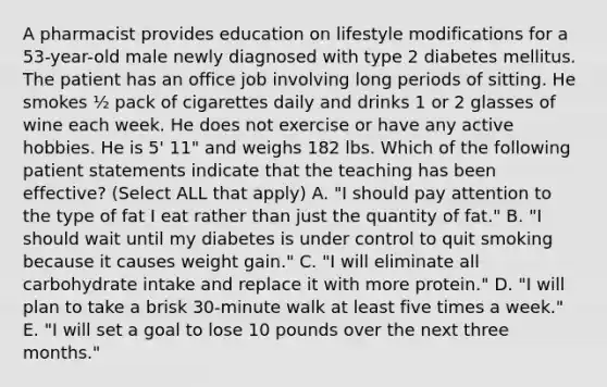 A pharmacist provides education on lifestyle modifications for a 53-year-old male newly diagnosed with type 2 diabetes mellitus. The patient has an office job involving long periods of sitting. He smokes ½ pack of cigarettes daily and drinks 1 or 2 glasses of wine each week. He does not exercise or have any active hobbies. He is 5' 11" and weighs 182 lbs. Which of the following patient statements indicate that the teaching has been effective? (Select ALL that apply) A. "I should pay attention to the type of fat I eat rather than just the quantity of fat." B. "I should wait until my diabetes is under control to quit smoking because it causes weight gain." C. "I will eliminate all carbohydrate intake and replace it with more protein." D. "I will plan to take a brisk 30-minute walk at least five times a week." E. "I will set a goal to lose 10 pounds over the next three months."