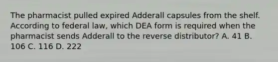 The pharmacist pulled expired Adderall capsules from the shelf. According to federal law, which DEA form is required when the pharmacist sends Adderall to the reverse distributor? A. 41 B. 106 C. 116 D. 222