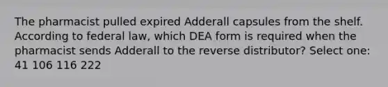 The pharmacist pulled expired Adderall capsules from the shelf. According to federal law, which DEA form is required when the pharmacist sends Adderall to the reverse distributor? Select one: 41 106 116 222