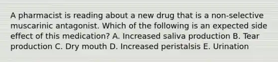 A pharmacist is reading about a new drug that is a non-selective muscarinic antagonist. Which of the following is an expected side effect of this medication? A. Increased saliva production B. Tear production C. Dry mouth D. Increased peristalsis E. Urination