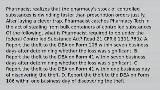 Pharmacist realizes that the pharmacy's stock of controlled substances is dwindling faster than prescription orders justify. After laying a clever trap, Pharmacist catches Pharmacy Tech in the act of stealing from bulk containers of controlled substances. Of the following, what is Pharmacist required to do under the federal Controlled Substance Act? Read 21 CFR § 1301.76(b) A. Report the theft to the DEA on Form 106 within seven business days after determining whether the loss was significant. B. Report the theft to the DEA on Form 41 within seven business days after determining whether the loss was significant. C. Report the theft to the DEA on Form 41 within one business day of discovering the theft. D. Report the theft to the DEA on Form 106 within one business day of discovering the theft