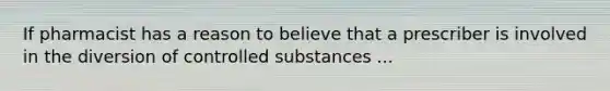 If pharmacist has a reason to believe that a prescriber is involved in the diversion of controlled substances ...