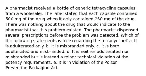 A pharmacist received a bottle of generic tetracycline capsules from a wholesaler. The label stated that each capsule contained 500 mg of the drug when it only contained 250 mg of the drug. There was nothing about the drug that would indicate to the pharmacist that this problem existed. The pharmacist dispensed several prescriptions before the problem was detected. Which of the following statements is true regarding the tetracycline? a. It is adulterated only. b. It is misbranded only. c. It is both adulterated and misbranded. d. It is neither adulterated nor misbranded but is instead a minor technical violation of the potency requirements. e. It is in violation of the Poison Prevention Packaging Act.