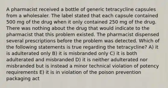 A pharmacist received a bottle of generic tetracycline capsules from a wholesaler. The label stated that each capsule contained 500 mg of the drug when it only contained 250 mg of the drug. There was nothing about the drug that would indicate to the pharmacist that this problem existed. The pharmacist dispensed several prescriptions before the problem was detected. Which of the following statements is true regarding the tetracycline? A) it is adulterated only B) it is misbranded only C) it is both adulterated and misbranded D) it is neither adulterated nor misbranded but is instead a minor technical violation of potency requirements E) it is in violation of the poison prevention packaging act