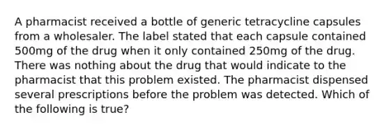 A pharmacist received a bottle of generic tetracycline capsules from a wholesaler. The label stated that each capsule contained 500mg of the drug when it only contained 250mg of the drug. There was nothing about the drug that would indicate to the pharmacist that this problem existed. The pharmacist dispensed several prescriptions before the problem was detected. Which of the following is true?