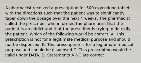 A pharmacist received a prescription for 500 oxycodone tablets with the directions such that the patient was to significantly taper down the dosage over the next 4 weeks. The pharmacist called the prescriber who informed the pharmacist that the patient is an addict and that the prescriber is trying to detoxify the patient. Which of the following would be correct: A. This prescription is not for a legitimate medical purpose and should not be dispensed. B. This prescription is for a legitimate medical purpose and should be dispensed C. This prescription would be valid under DATA. D. Statements A &C are correct