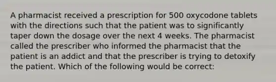 A pharmacist received a prescription for 500 oxycodone tablets with the directions such that the patient was to significantly taper down the dosage over the next 4 weeks. The pharmacist called the prescriber who informed the pharmacist that the patient is an addict and that the prescriber is trying to detoxify the patient. Which of the following would be correct: