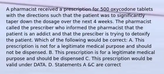 A pharmacist received a prescription for 500 oxycodone tablets with the directions such that the patient was to significantly taper down the dosage over the next 4 weeks. The pharmacist called the prescriber who informed the pharmacist that the patient is an addict and that the presciber is trying to detoxify the patient. Which of the following would be correct: A. This prescription is not for a legitimate medical purpose and should not be dispensed. B. This prescription is for a legitimate medical purpose and should be dispensed C. This prescription would be valid under DATA. D. Statements A &C are correct