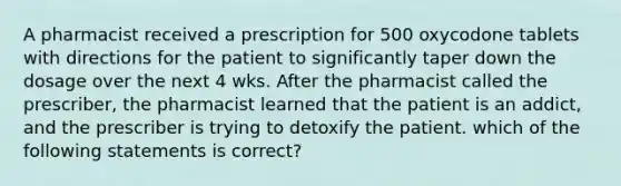 A pharmacist received a prescription for 500 oxycodone tablets with directions for the patient to significantly taper down the dosage over the next 4 wks. After the pharmacist called the prescriber, the pharmacist learned that the patient is an addict, and the prescriber is trying to detoxify the patient. which of the following statements is correct?