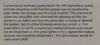 A pharmacist received a prescription for 500 oxycodone tablets with the directions such that the patient was to significantly taper down the dosage over the next 4 weeks. The pharmacist called the prescriber who informed the pharmacist that the patient is an addict and that the prescriber is trying to detoxify the patient. Which of the following would be correct: a. This prescription is not for a legitimate medical purpose and should not be dispensed. b. This prescription is for a legitimate medical purpose and should be dispensed c. This prescription would be valid under DATA.