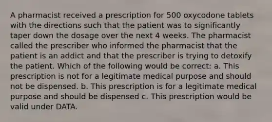 A pharmacist received a prescription for 500 oxycodone tablets with the directions such that the patient was to significantly taper down the dosage over the next 4 weeks. The pharmacist called the prescriber who informed the pharmacist that the patient is an addict and that the prescriber is trying to detoxify the patient. Which of the following would be correct: a. This prescription is not for a legitimate medical purpose and should not be dispensed. b. This prescription is for a legitimate medical purpose and should be dispensed c. This prescription would be valid under DATA.