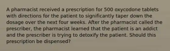 A pharmacist received a prescription for 500 oxycodone tablets with directions for the patient to significantly taper down the dosage over the next four weeks. After the pharmacist called the prescriber, the pharmacist learned that the patient is an addict and the prescriber is trying to detoxify the patient. Should this prescription be dispensed?