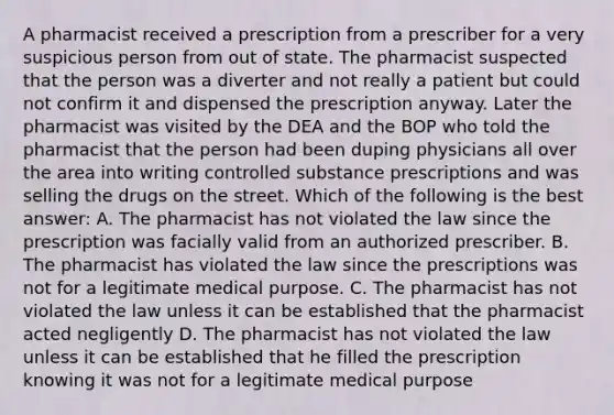 A pharmacist received a prescription from a prescriber for a very suspicious person from out of state. The pharmacist suspected that the person was a diverter and not really a patient but could not confirm it and dispensed the prescription anyway. Later the pharmacist was visited by the DEA and the BOP who told the pharmacist that the person had been duping physicians all over the area into writing controlled substance prescriptions and was selling the drugs on the street. Which of the following is the best answer: A. The pharmacist has not violated the law since the prescription was facially valid from an authorized prescriber. B. The pharmacist has violated the law since the prescriptions was not for a legitimate medical purpose. C. The pharmacist has not violated the law unless it can be established that the pharmacist acted negligently D. The pharmacist has not violated the law unless it can be established that he filled the prescription knowing it was not for a legitimate medical purpose