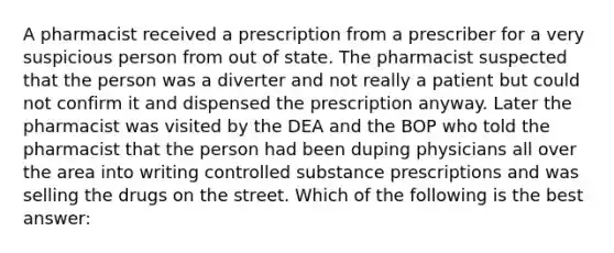 A pharmacist received a prescription from a prescriber for a very suspicious person from out of state. The pharmacist suspected that the person was a diverter and not really a patient but could not confirm it and dispensed the prescription anyway. Later the pharmacist was visited by the DEA and the BOP who told the pharmacist that the person had been duping physicians all over the area into writing controlled substance prescriptions and was selling the drugs on the street. Which of the following is the best answer: