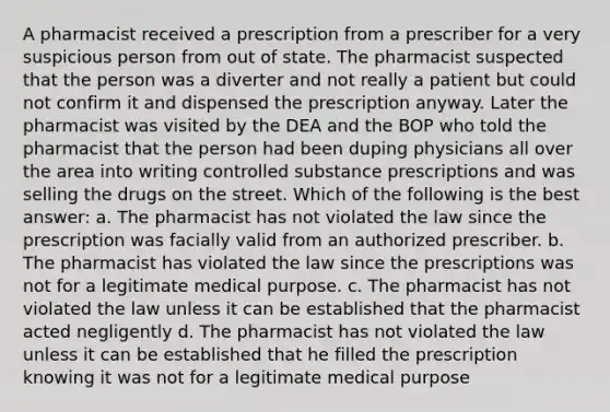 A pharmacist received a prescription from a prescriber for a very suspicious person from out of state. The pharmacist suspected that the person was a diverter and not really a patient but could not confirm it and dispensed the prescription anyway. Later the pharmacist was visited by the DEA and the BOP who told the pharmacist that the person had been duping physicians all over the area into writing controlled substance prescriptions and was selling the drugs on the street. Which of the following is the best answer: a. The pharmacist has not violated the law since the prescription was facially valid from an authorized prescriber. b. The pharmacist has violated the law since the prescriptions was not for a legitimate medical purpose. c. The pharmacist has not violated the law unless it can be established that the pharmacist acted negligently d. The pharmacist has not violated the law unless it can be established that he filled the prescription knowing it was not for a legitimate medical purpose