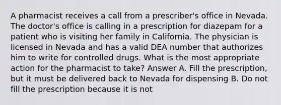 A pharmacist receives a call from a prescriber's office in Nevada. The doctor's office is calling in a prescription for diazepam for a patient who is visiting her family in California. The physician is licensed in Nevada and has a valid DEA number that authorizes him to write for controlled drugs. What is the most appropriate action for the pharmacist to take? Answer A. Fill the prescription, but it must be delivered back to Nevada for dispensing B. Do not fill the prescription because it is not