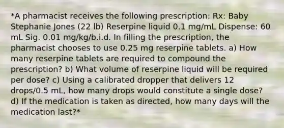 *A pharmacist receives the following prescription: Rx: Baby Stephanie Jones (22 lb) Reserpine liquid 0.1 mg/mL Dispense: 60 mL Sig. 0.01 mg/kg/b.i.d. In filling the prescription, the pharmacist chooses to use 0.25 mg reserpine tablets. a) How many reserpine tablets are required to compound the prescription? b) What volume of reserpine liquid will be required per dose? c) Using a calibrated dropper that delivers 12 drops/0.5 mL, how many drops would constitute a single dose? d) If the medication is taken as directed, how many days will the medication last?*